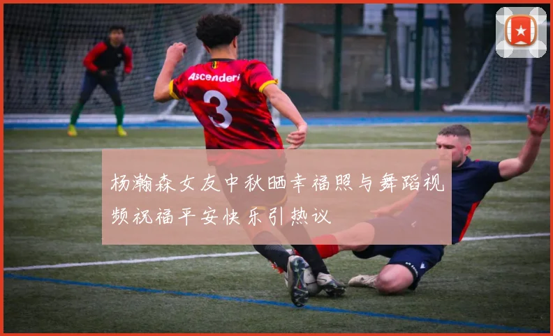 杨瀚森女友中秋晒幸福照与舞蹈视频祝福平安快乐引热议