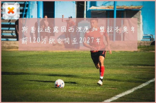 斯基拉透露因西涅愿加盟拉齐奥年薪120万欧合同至2027年