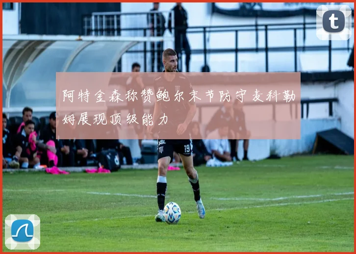 阿特金森称赞鲍尔末节防守麦科勒姆展现顶级能力