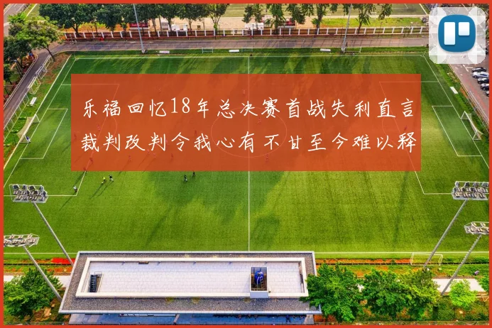 乐福回忆18年总决赛首战失利直言裁判改判令我心有不甘至今难以释怀