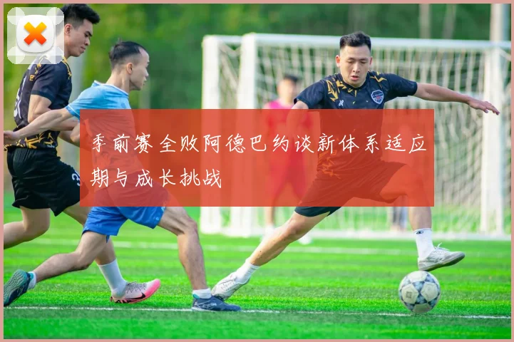 季前赛全败阿德巴约谈新体系适应期与成长挑战