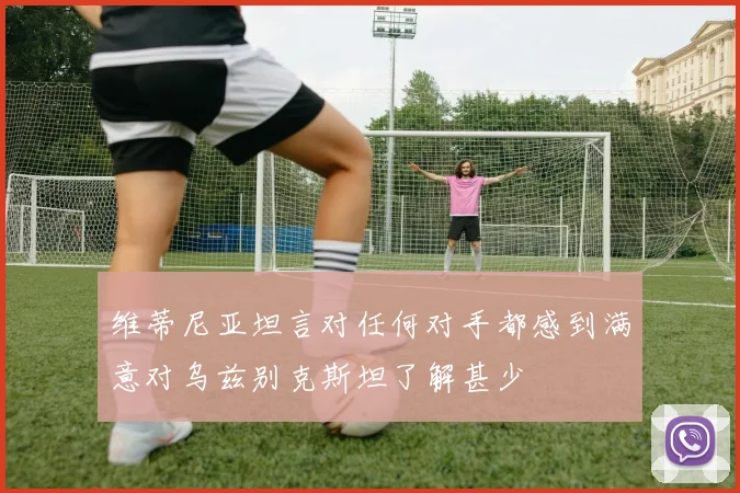 维蒂尼亚坦言对任何对手都感到满意对乌兹别克斯坦了解甚少