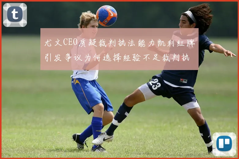 尤文CEO质疑裁判执法能力凯利红牌引发争议为何选择经验不足裁判执法欧冠比赛