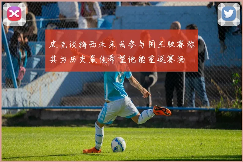 皮克谈梅西未来或参与国王联赛称其为历史最佳希望他能重返赛场