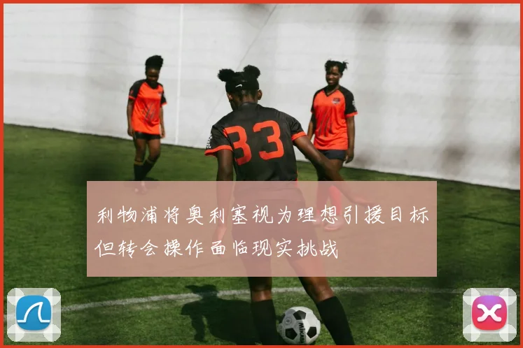 利物浦将奥利塞视为理想引援目标但转会操作面临现实挑战