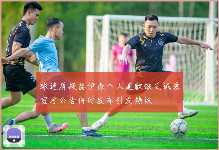 球迷质疑赫伊森个人道歉缺乏诚意官方公告何时发布引发热议
