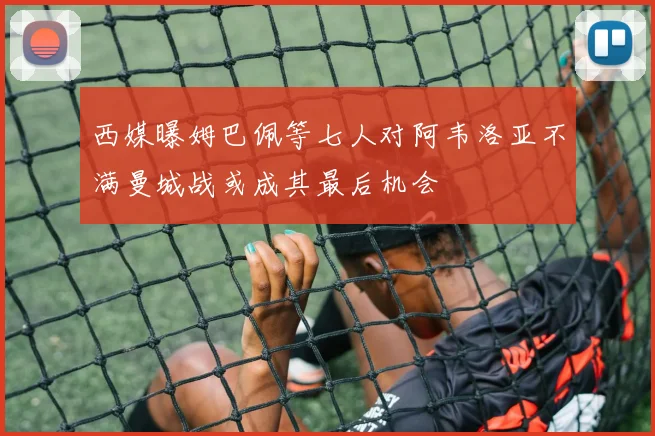 西媒曝姆巴佩等七人对阿韦洛亚不满曼城战或成其最后机会