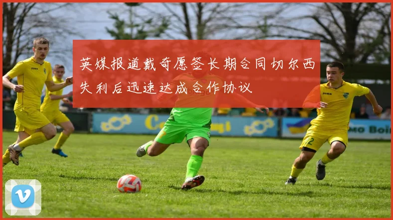 英媒报道戴奇愿签长期合同切尔西失利后迅速达成合作协议
