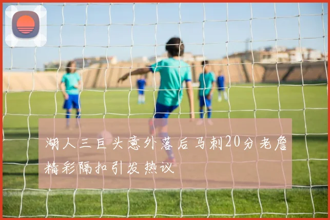 湖人三巨头意外落后马刺20分老詹精彩隔扣引发热议