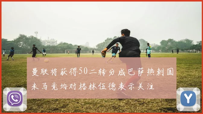 曼联将获得50二转分成巴萨热刺国米马竞均对格林伍德表示关注