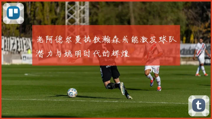 老阿德尔曼执教瀚森或能激发球队潜力与姚明时代的辉煌