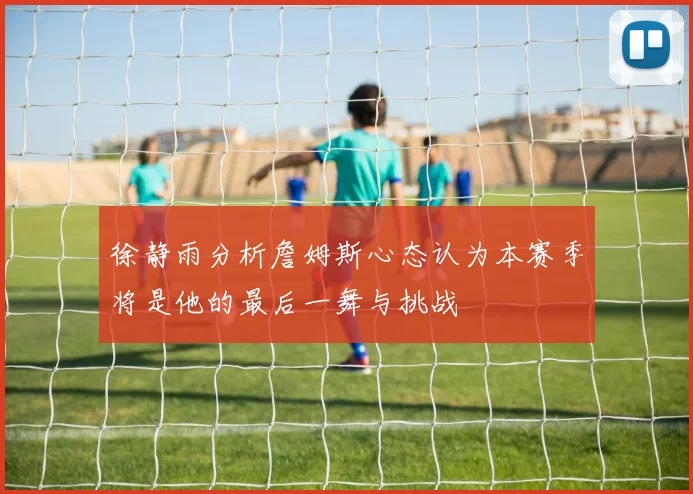 徐静雨分析詹姆斯心态认为本赛季将是他的最后一舞与挑战