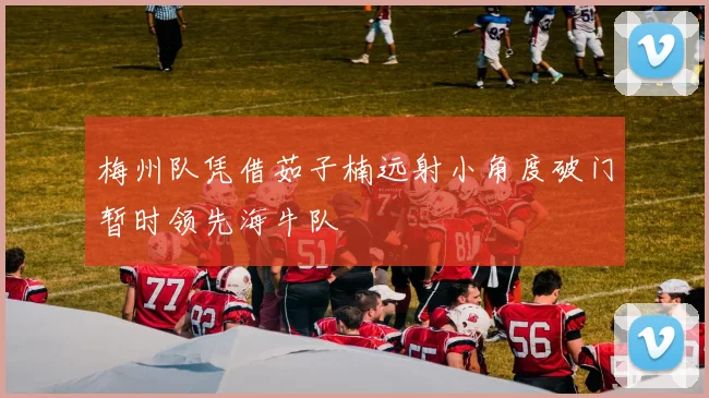 梅州队凭借茹子楠远射小角度破门暂时领先海牛队