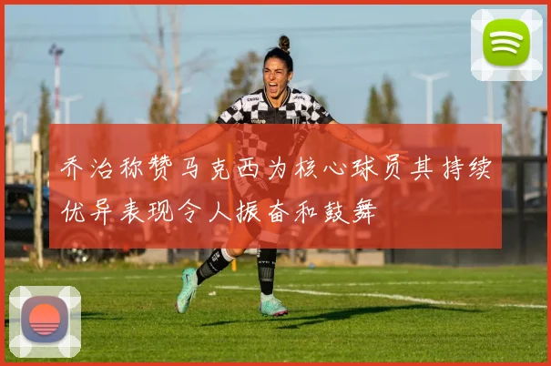 乔治称赞马克西为核心球员其持续优异表现令人振奋和鼓舞