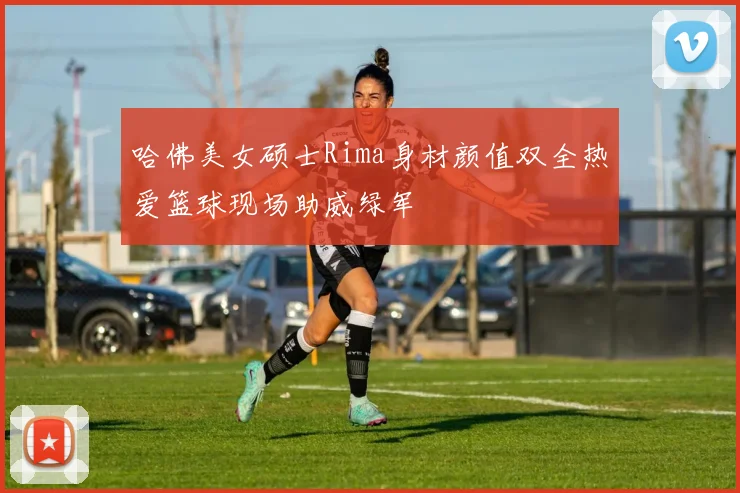 哈佛美女硕士Rima身材颜值双全热爱篮球现场助威绿军