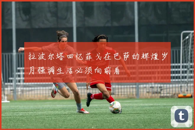 拉波尔塔回忆菲戈在巴萨的辉煌岁月强调生活必须向前看
