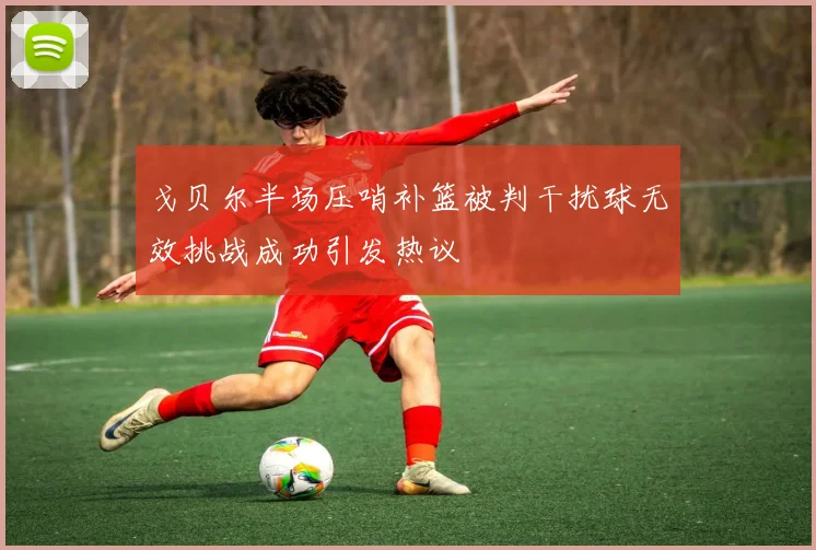 戈贝尔半场压哨补篮被判干扰球无效挑战成功引发热议