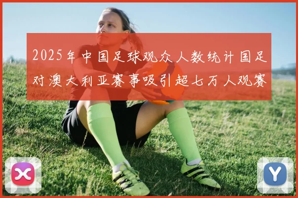 2025年中国足球观众人数统计国足对澳大利亚赛事吸引超七万人观赛