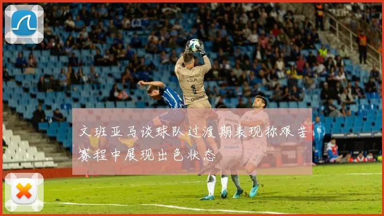 文班亚马谈球队过渡期表现称艰苦赛程中展现出色状态