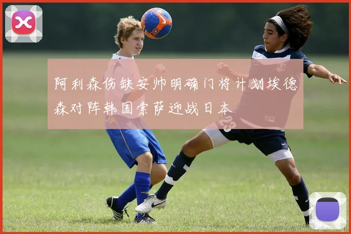 阿利森伤缺安帅明确门将计划埃德森对阵韩国索萨迎战日本