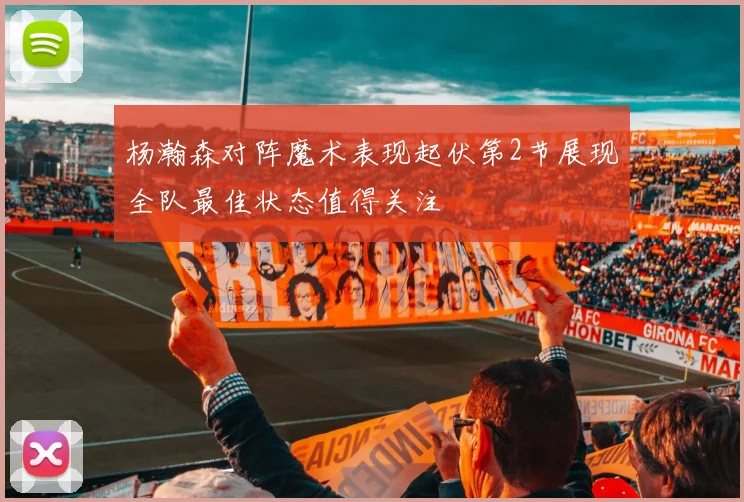 杨瀚森对阵魔术表现起伏第2节展现全队最佳状态值得关注