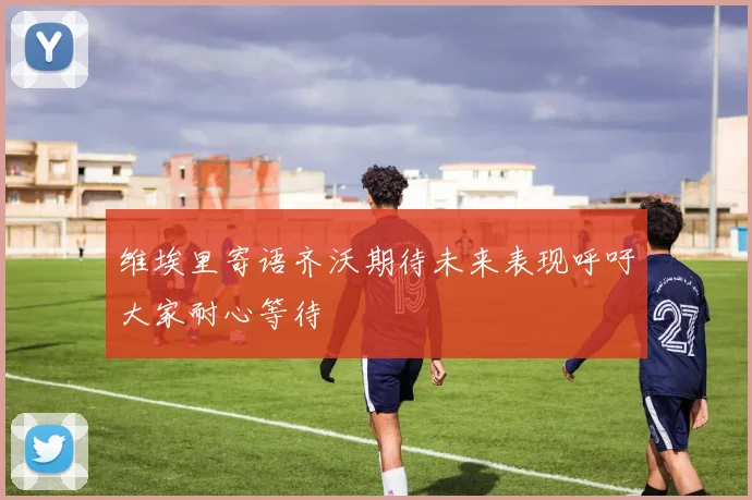 维埃里寄语齐沃期待未来表现呼吁大家耐心等待
