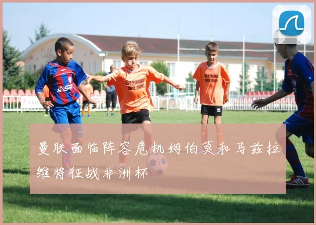 曼联面临阵容危机姆伯莫和马兹拉维将征战非洲杯