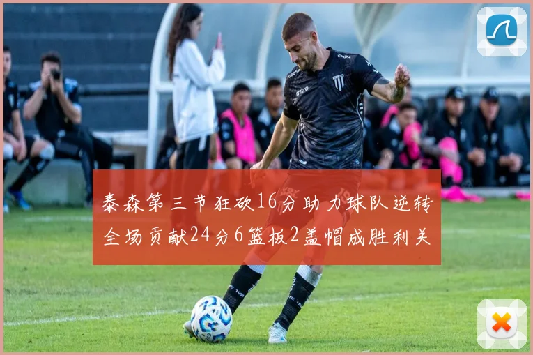 泰森第三节狂砍16分助力球队逆转全场贡献24分6篮板2盖帽成胜利关键